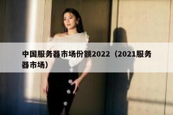 中国服务器市场份额2022（2021服务器市场） 第1张