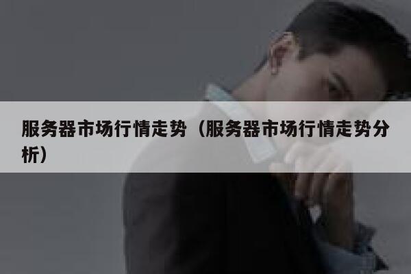 服务器市场行情走势（服务器市场行情走势分析） 第1张