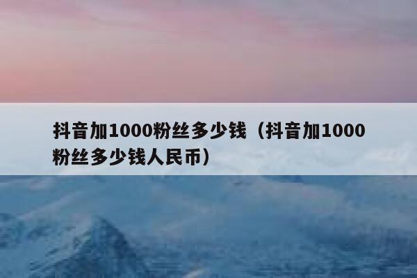 抖音加1000粉丝多少钱（抖音加1000粉丝多少钱人民币） 第1张