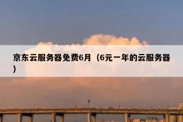 京东云服务器免费6月（6元一年的云服务器） 第1张