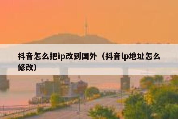 抖音怎么把ip改到国外（抖音lp地址怎么修改） 第1张