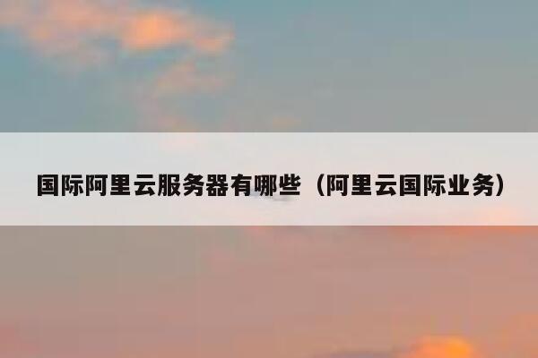 国际阿里云服务器有哪些（阿里云国际业务） 第1张