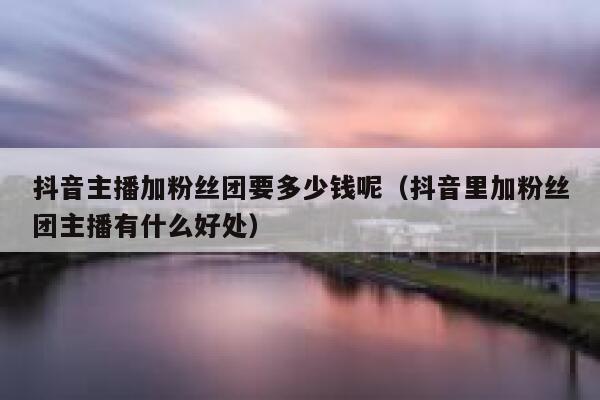 抖音主播加粉丝团要多少钱呢（抖音里加粉丝团主播有什么好处） 第1张