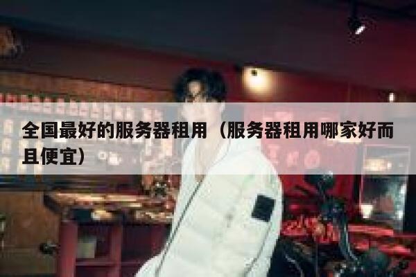 全国最好的服务器租用（服务器租用哪家好而且便宜） 第1张