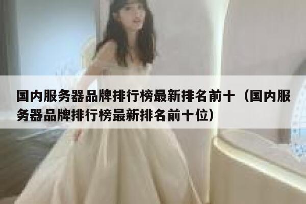 国内服务器品牌排行榜最新排名前十（国内服务器品牌排行榜最新排名前十位） 第1张