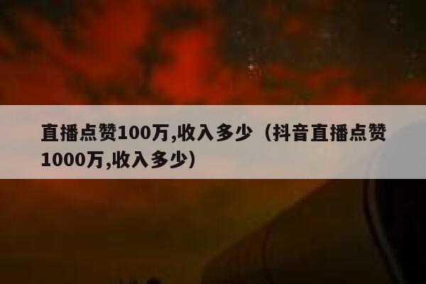 直播点赞100万,收入多少（抖音直播点赞1000万,收入多少） 第1张