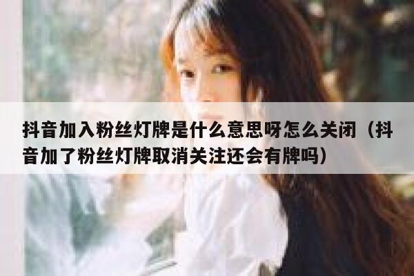 抖音加入粉丝灯牌是什么意思呀怎么关闭（抖音加了粉丝灯牌取消关注还会有牌吗） 第1张