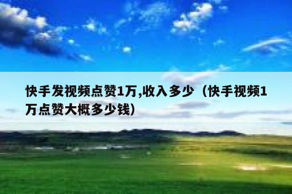 快手发视频点赞1万,收入多少（快手视频1万点赞大概多少钱） 第1张