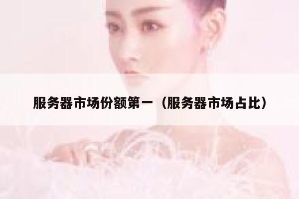 服务器市场份额第一（服务器市场占比） 第1张