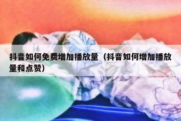 抖音如何免费增加播放量（抖音如何增加播放量和点赞） 第1张