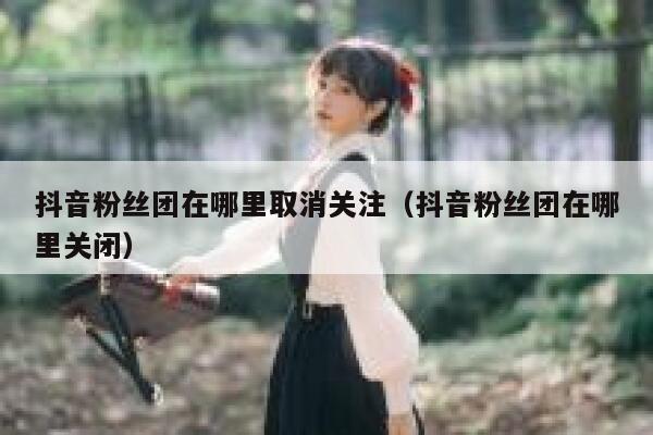抖音粉丝团在哪里取消关注（抖音粉丝团在哪里关闭） 第1张