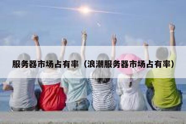 服务器市场占有率（浪潮服务器市场占有率） 第1张