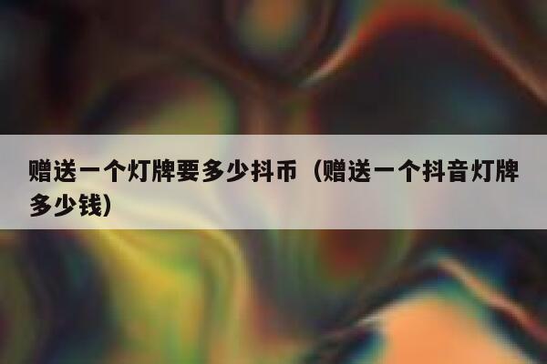 赠送一个灯牌要多少抖币（赠送一个抖音灯牌多少钱） 第1张
