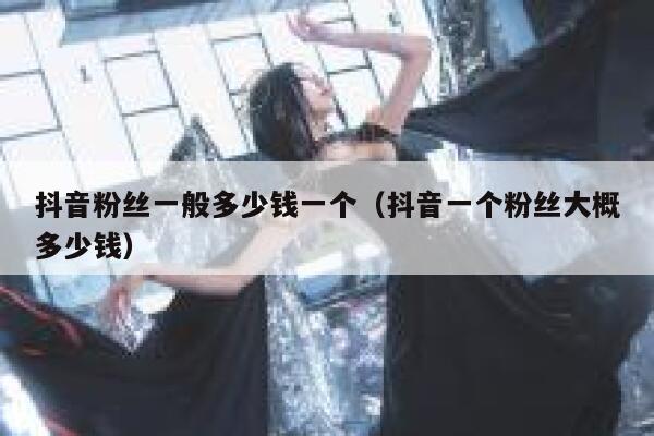 抖音粉丝一般多少钱一个（抖音一个粉丝大概多少钱） 第1张