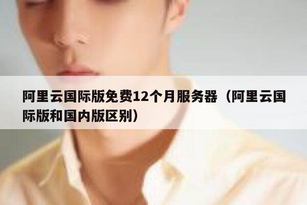 阿里云国际版免费12个月服务器（阿里云国际版和国内版区别） 第1张