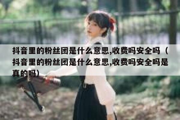 抖音里的粉丝团是什么意思,收费吗安全吗（抖音里的粉丝团是什么意思,收费吗安全吗是真的吗） 第1张