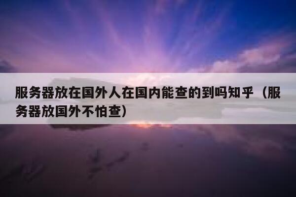 服务器放在国外人在国内能查的到吗知乎（服务器放国外不怕查） 第1张