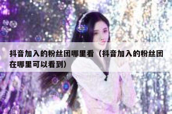 抖音加入的粉丝团哪里看（抖音加入的粉丝团在哪里可以看到） 第1张