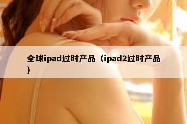 全球ipad过时产品（ipad2过时产品） 第1张