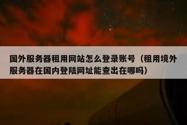 国外服务器租用网站怎么登录账号（租用境外服务器在国内登陆网址能查出在哪吗） 第1张