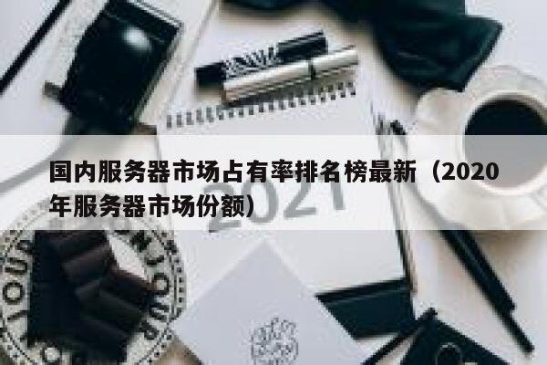 国内服务器市场占有率排名榜最新(2020年服务器市场份额) 第1张 国内服务器市场占有率排名榜最新(2020年服务器市场份额) 第1张
