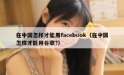 在中国怎样才能用facebook（在中国怎样才能用谷歌?）