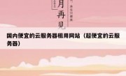 国内便宜的云服务器租用网站（超便宜的云服务器）