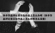 快手作品评论显示在作品上怎么办呢（快手作品评论显示在作品上怎么办呢怎么设置）