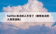 twitter关注的人不见了（推特关注的人突然消失）