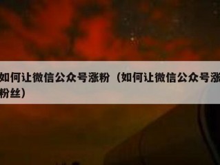 如何让微信公众号涨粉（如何让微信公众号涨粉丝）