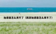 加速器怎么用不了（西游加速器怎么用不了）