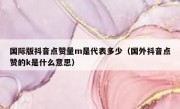 国际版抖音点赞量m是代表多少（国外抖音点赞的k是什么意思）