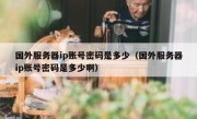 国外服务器ip账号密码是多少（国外服务器ip账号密码是多少啊）