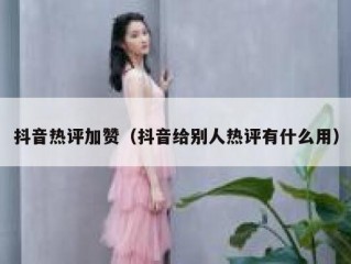 抖音热评加赞（抖音给别人热评有什么用）