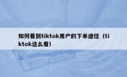如何看到tiktok用户的下单途径（tiktok这么看）