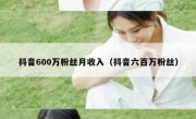 抖音600万粉丝月收入（抖音六百万粉丝）