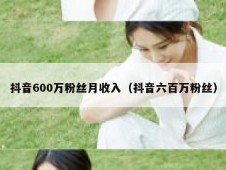抖音600万粉丝月收入（抖音六百万粉丝）