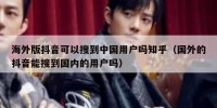 海外版抖音可以搜到中国用户吗知乎（国外的抖音能搜到国内的用户吗）