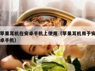 苹果耳机在安卓手机上使用（苹果耳机用于安卓手机）
