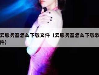 云服务器怎么下载文件（云服务器怎么下载软件）