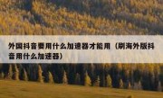 外国抖音要用什么加速器才能用（刷海外版抖音用什么加速器）