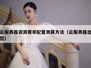 云服务器资源需求配置测算方法（云服务器选型）