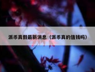 派币真假最新消息（派币真的值钱吗）