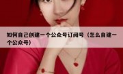 如何自己创建一个公众号订阅号（怎么自建一个公众号）
