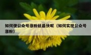 如何使公众号涨粉丝最快呢（如何实现公众号涨粉）