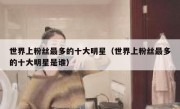 世界上粉丝最多的十大明星（世界上粉丝最多的十大明星是谁）