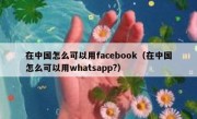 在中国怎么可以用facebook（在中国怎么可以用whatsapp?）
