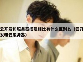 云开发和服务器搭建相比有什么区别么（云开发和云服务器）