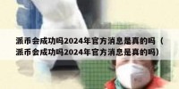 派币会成功吗2024年官方消息是真的吗（派币会成功吗2024年官方消息是真的吗）
