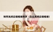 如何关闭云端相册同步（怎么关闭云端相册）